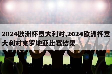 2024欧洲杯意大利对,2024欧洲杯意大利对克罗地亚比赛结果